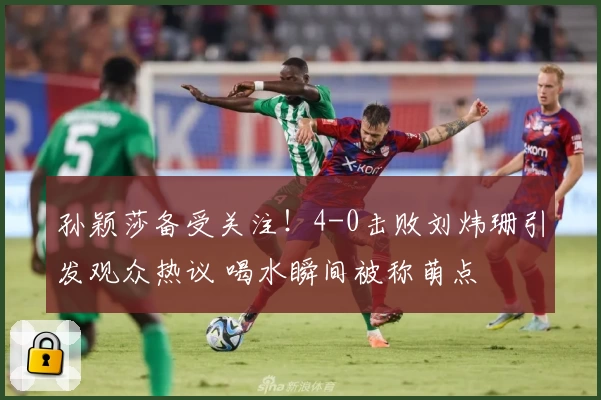 孙颖莎备受关注！4-0击败刘炜珊引发观众热议 喝水瞬间被称萌点