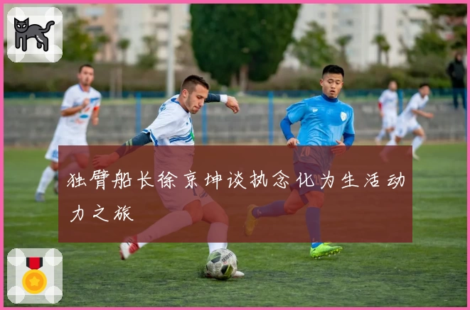 独臂船长徐京坤谈执念化为生活动力之旅