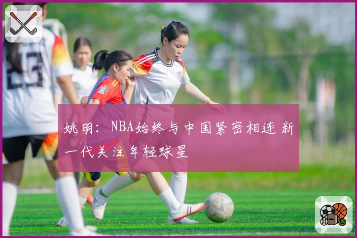 姚明：NBA始终与中国紧密相连 新一代关注年轻球星