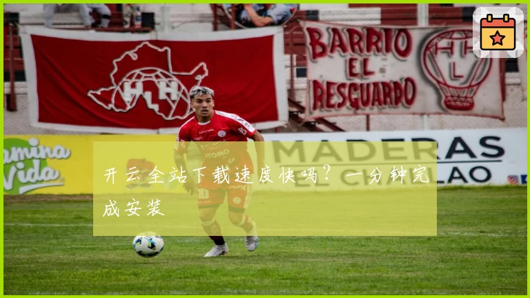 开云全站下载速度快吗？一分钟完成安装