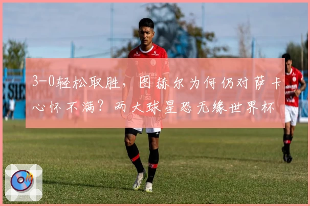 3-0轻松取胜，图赫尔为何仍对萨卡心怀不满？两大球星恐无缘世界杯！