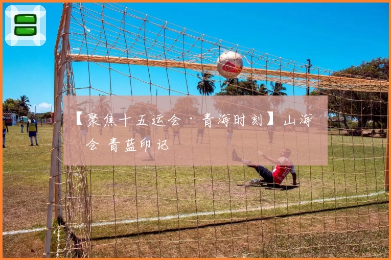 【聚焦十五运会·青海时刻】山海相会 青蓝印记