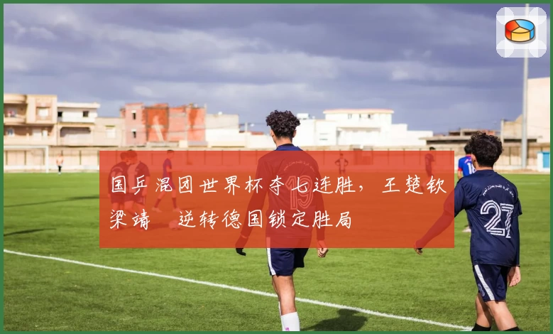 国乒混团世界杯夺七连胜，王楚钦梁靖崑逆转德国锁定胜局