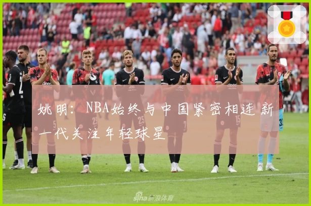 姚明:NBA始终与中国紧密相连 新一代关注年轻球星