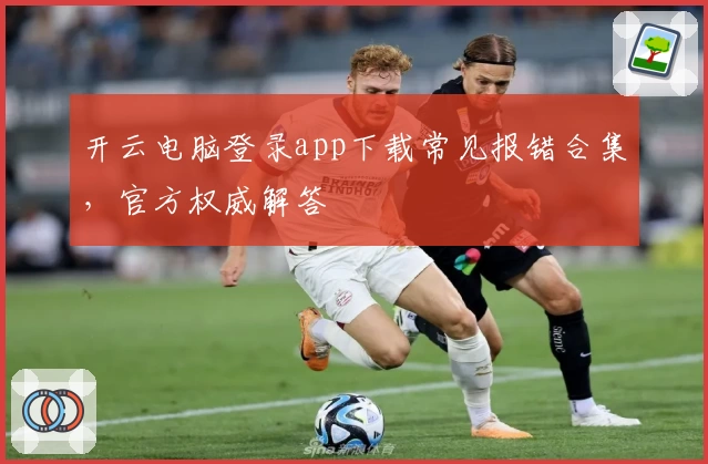 开云电脑登录app下载常见报错合集，官方权威解答