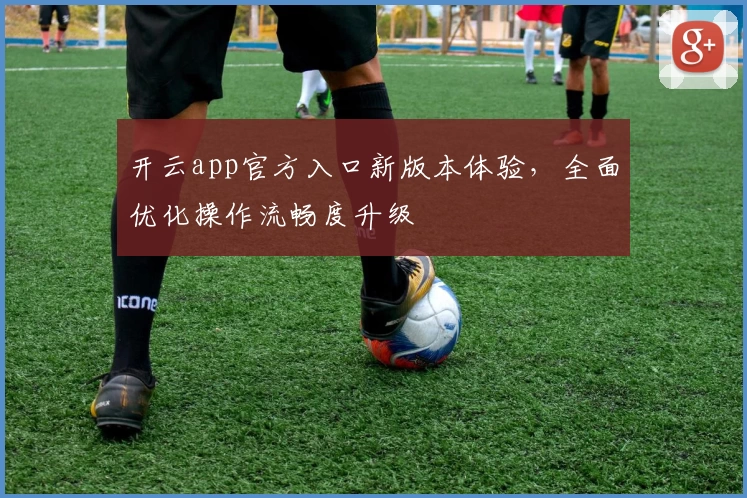 开云app官方入口新版本体验,全面优化操作流畅度升级