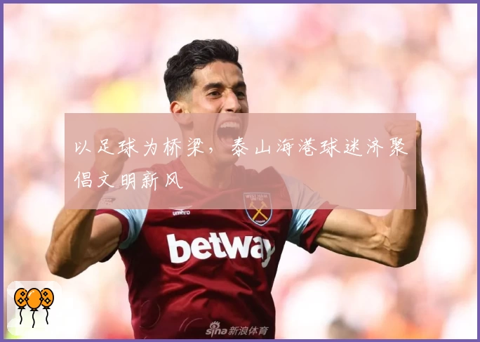 以足球为桥梁，泰山海港球迷济聚倡文明新风