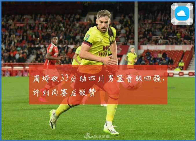 周琦砍33分助四川男篮晋级四强，许利民赛后致赞