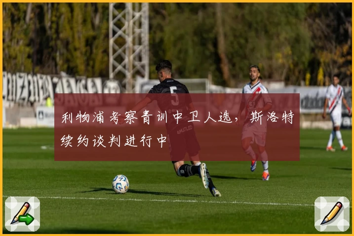 利物浦考察青训中卫人选，斯洛特续约谈判进行中