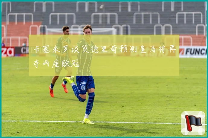 卡塞米罗谈莫德里奇预测皇马将再夺两座欧冠