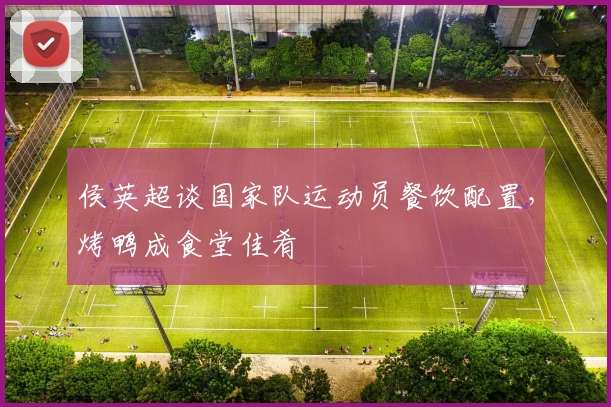 侯英超谈国家队运动员餐饮配置，烤鸭成食堂佳肴