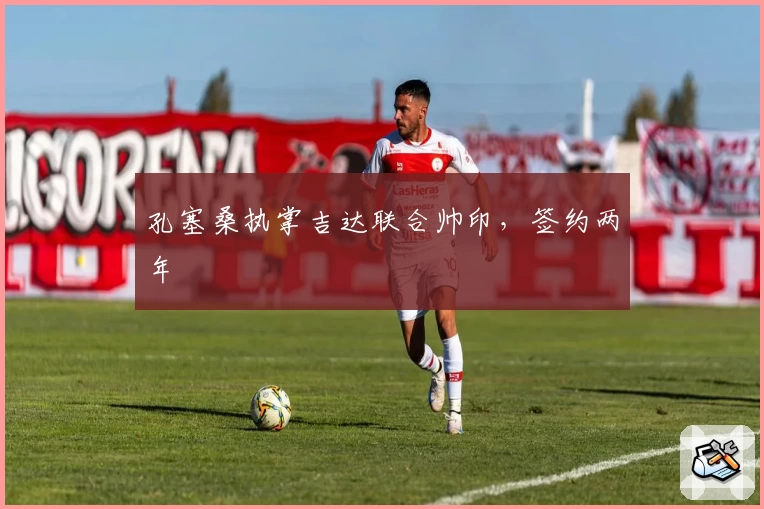 孔塞桑执掌吉达联合帅印,签约两年