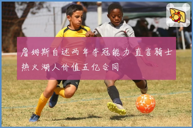 詹姆斯自述两年夺冠能力 直言骑士热火湖人价值五亿合同