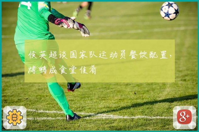 侯英超谈国家队运动员餐饮配置，烤鸭成食堂佳肴